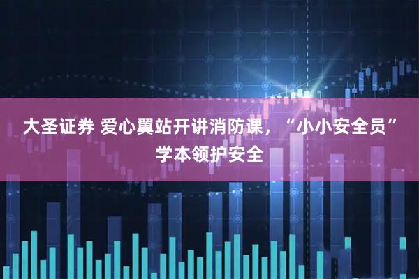大圣证券 爱心翼站开讲消防课，“小小安全员”学本领护安全