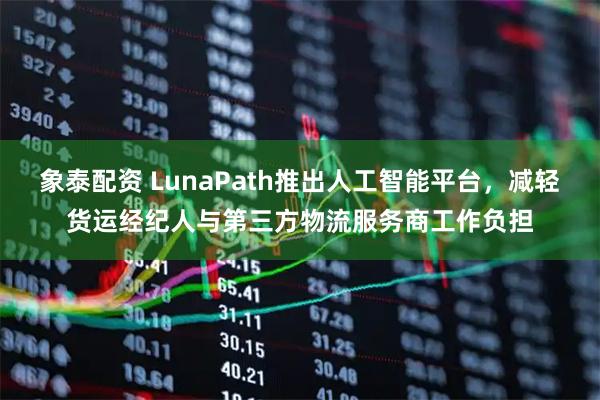 象泰配资 LunaPath推出人工智能平台，减轻货运经纪人与第三方物流服务商工作负担