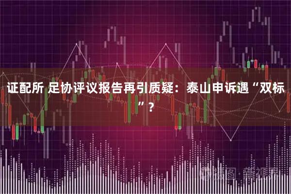 证配所 足协评议报告再引质疑：泰山申诉遇“双标”？