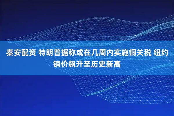 秦安配资 特朗普据称或在几周内实施铜关税 纽约铜价飙升至历史新高