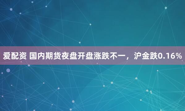 爱配资 国内期货夜盘开盘涨跌不一，沪金跌0.16%