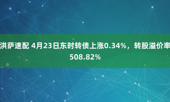 洪萨速配 4月23日东时转债上涨0.34%，转股溢价率508.82%