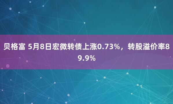 贝格富 5月8日宏微转债上涨0.73%，转股溢价率89.9%