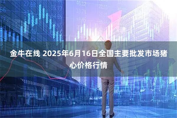 金牛在线 2025年6月16日全国主要批发市场猪心价格行情