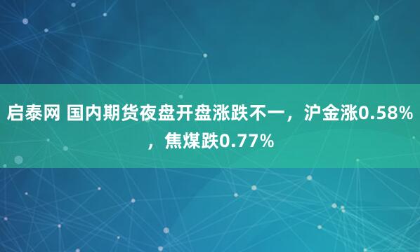 启泰网 国内期货夜盘开盘涨跌不一，沪金涨0.58%，焦煤跌0.77%