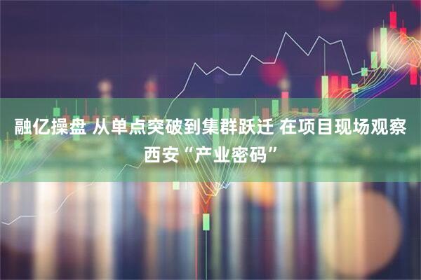 融亿操盘 从单点突破到集群跃迁 在项目现场观察西安“产业密码”