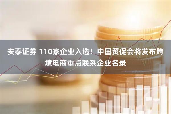 安泰证券 110家企业入选!中国贸促会将发布跨境电商重点联系企业名录