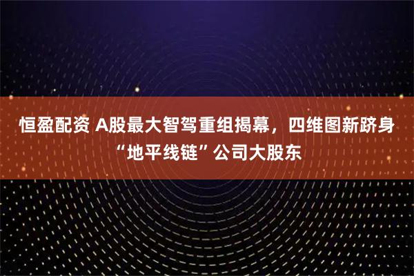 恒盈配资 A股最大智驾重组揭幕,四维图新跻身“地平线链”公司大股东