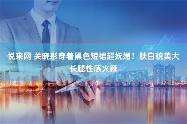 悦来网 关晓彤穿着黑色短裙超妩媚!肤白貌美大长腿性感火辣