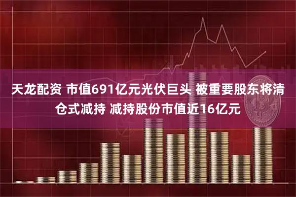 天龙配资 市值691亿元光伏巨头 被重要股东将清仓式减持 减持股份市值近16亿元