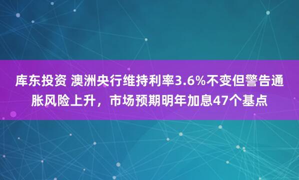 库东投资 澳洲央行维持利率3.6%不变但警告通胀风险上升,市场预期明年加息47个基点