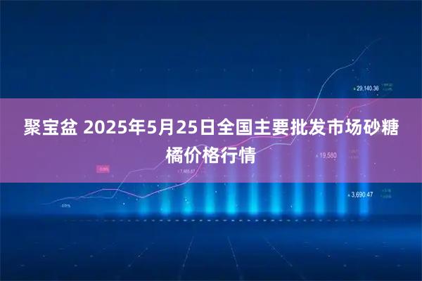 聚宝盆 2025年5月25日全国主要批发市场砂糖橘价格行情