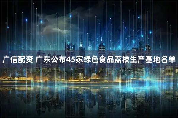 广信配资 广东公布45家绿色食品荔枝生产基地名单