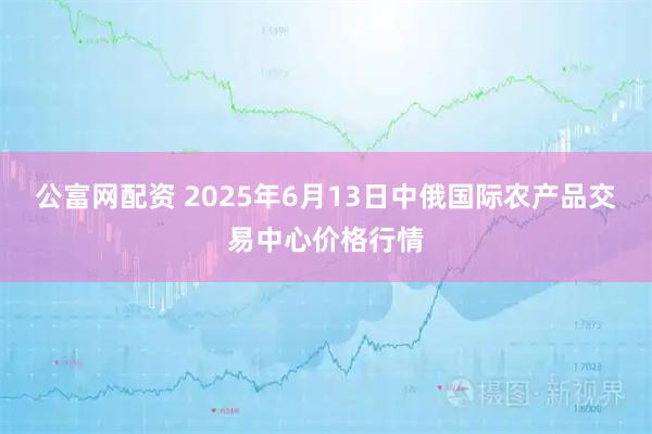 公富网配资 2025年6月13日中俄国际农产品交易中心价格行情