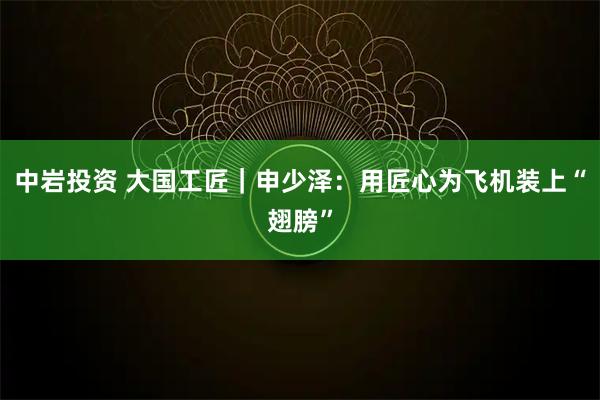 中岩投资 大国工匠｜申少泽：用匠心为飞机装上“翅膀”