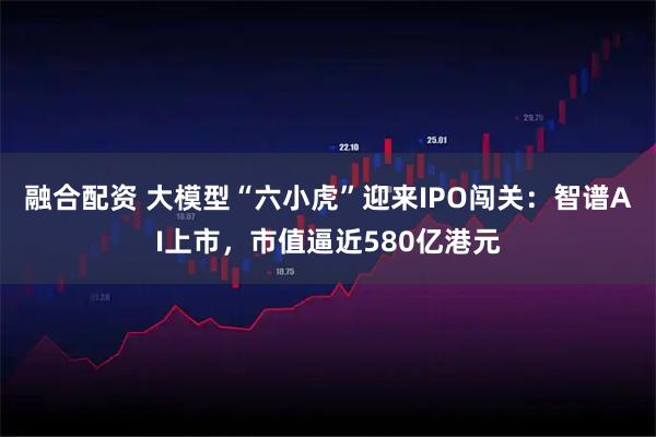 融合配资 大模型“六小虎”迎来IPO闯关：智谱AI上市，市值逼近580亿港元