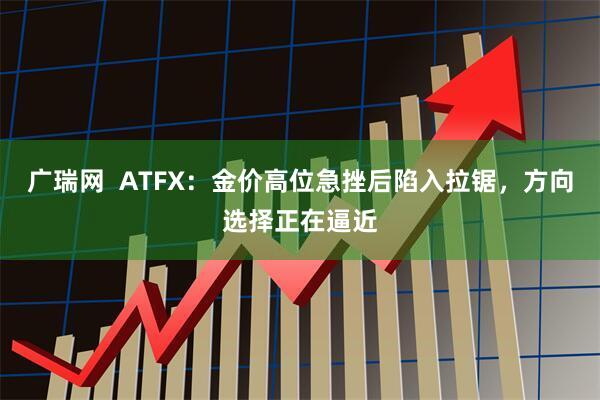广瑞网  ATFX：金价高位急挫后陷入拉锯，方向选择正在逼近