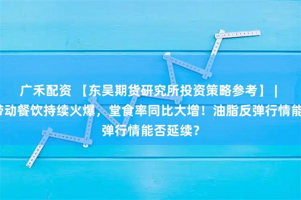 广禾配资 【东吴期货研究所投资策略参考】 | 小长假带动餐饮持续火爆，堂食率同比大增！油脂反弹行情能否延续？
