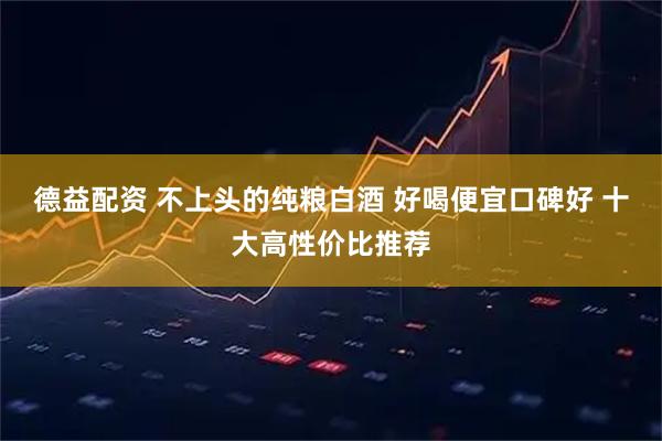 德益配资 不上头的纯粮白酒 好喝便宜口碑好 十大高性价比推荐