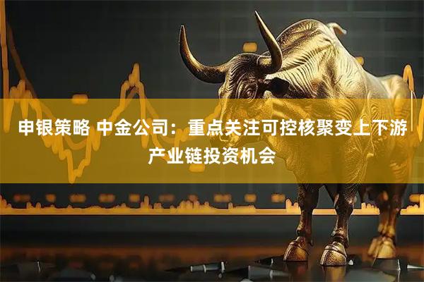 申银策略 中金公司：重点关注可控核聚变上下游产业链投资机会
