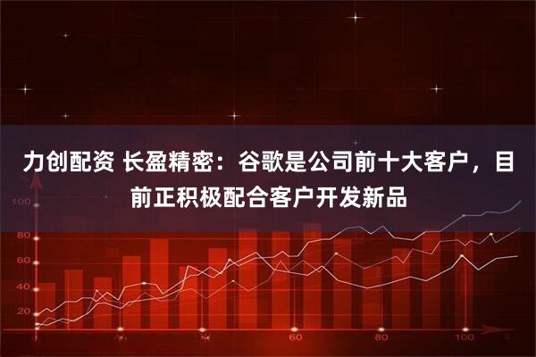 力创配资 长盈精密：谷歌是公司前十大客户，目前正积极配合客户开发新品