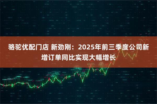 骆驼优配门店 新劲刚：2025年前三季度公司新增订单同比实现大幅增长