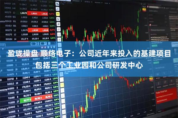 盈珑操盘 顺络电子：公司近年来投入的基建项目包括三个工业园和公司研发中心
