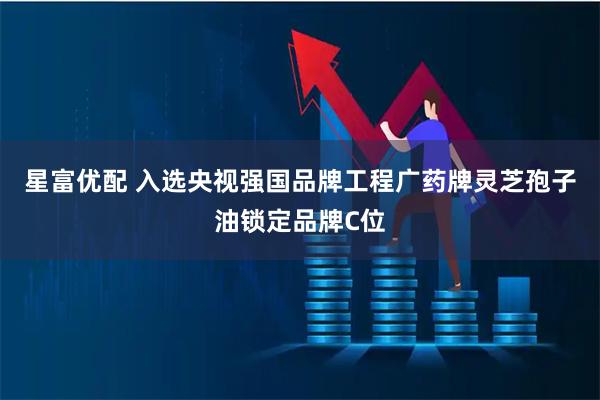 星富优配 入选央视强国品牌工程广药牌灵芝孢子油锁定品牌C位