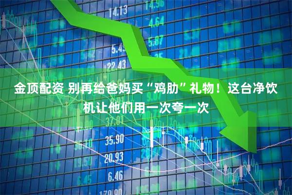 金顶配资 别再给爸妈买“鸡肋”礼物！这台净饮机让他们用一次夸一次