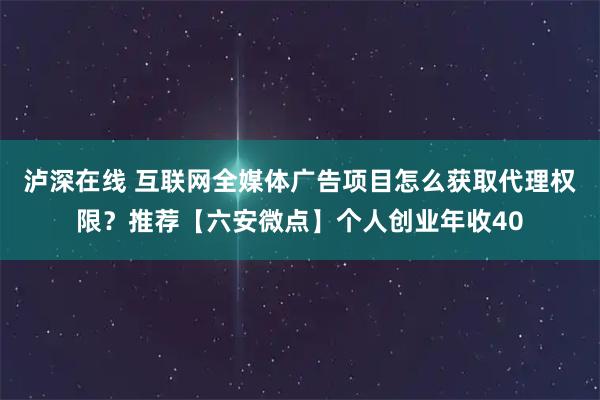 泸深在线 互联网全媒体广告项目怎么获取代理权限？推荐【六安微点】个人创业年收40