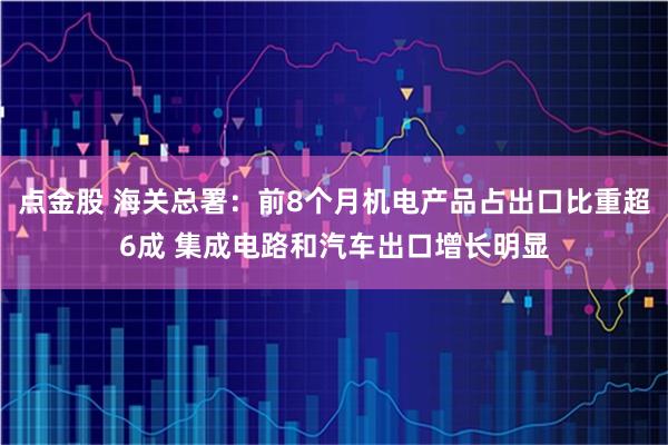 点金股 海关总署:前8个月机电产品占出口比重超6成 集成电路和汽车出口增长明显