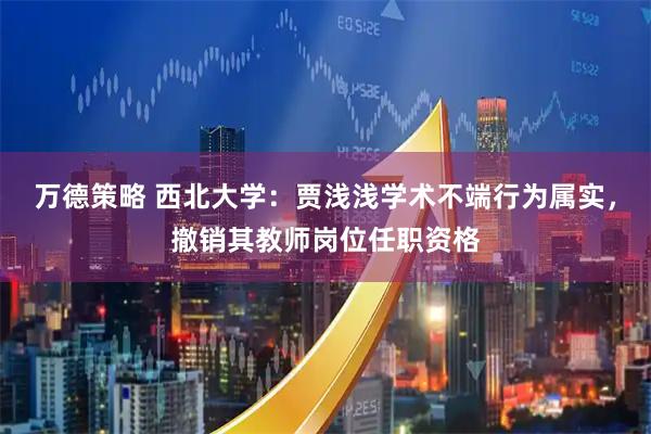 万德策略 西北大学：贾浅浅学术不端行为属实，撤销其教师岗位任职资格